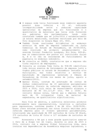 TCE-PE/DP FLS. _______
● O espaço onde teria funcionado esse comércio aparenta
possuir área inferior a 20 m2
, indicando
incompatibilidade entre a reduzida capacidade
operacional da empresa que ali funcionasse e o
quantitativo de materiais que teria sido fornecido
aos gabinetes dos parlamentares, tendo sido
constatado também que em julho/2016 o estabelecimento
já estava desativado, conforme verificado por meio de
foto disponível no Google Maps (fl. 943).
● Também foram realizadas diligências no endereço
anterior da sede da empresa cadastrado na Junta
Comercial do Estado de Pernambuco, em 30/05/2014,
como inscrição de primeiro estabelecimento (na
avenida Coronel Frederico Lundgren, Rio Doce, 649-A),
mas os comerciantes dos pontos ali instituídos (Lojas
A, B e C) não se recordavam de funcionamento de
papelaria no endereço sobredito.
● Em consulta ao CAGED, constatou-se que a empresa não
tinha registro de empregados.
● Consulta ao sistema Tome Conta do TCE-PE identificou
três únicos eventos de faturamento da empresa junto a
órgãos públicos no estado de Pernambuco (estados e/ou
municípios), mas todos relativos a serviço de
manutenção de impressoras (prestado à Câmara de
Vereadores de Olinda nos meses de julho, agosto e
setembro/2015).
● Apesar disso, constam da prestação de contas de
verbas indenizatórias de 15 gabinetes parlamentares
documentos fiscais da referida empresa, emitidos em
2015 e 2016, cujo valor de ressarcimento alcançou o
montante de R$ 321.117,87 (fls. 964 a 1030). No
conjunto dessas notas, tem-se que a empresa faturou
mais de 50 (cinquenta) tipos de material de
expediente, em quantitativos significativos.
Para fins de amostra, a auditoria selecionou produtos
economicamente mais representativos, relativos a cartuchos
para impressoras, conforme Quadro 5 do RA (fls. 9108/9109).
Esses itens estavam presentes nas notas fiscais emitidas pela
referida empresa para 13 (treze) gabinetes parlamentares,
totalizando uma quantidade de 499 cartuchos de tinta HP Black,
379 cartuchos de tinta HP Color e 127 unidades de cartuchos de
toner.
Acrescenta o RA que a esse grande quantitativo soma-se
o fato de a Alepe ter em vigor, durante os anos de 2015 e
2016, contrato com a empresa Global Outsourcing Ltda, para
instalar nas dependências da Assembleia máquinas copiadoras, o
10
 