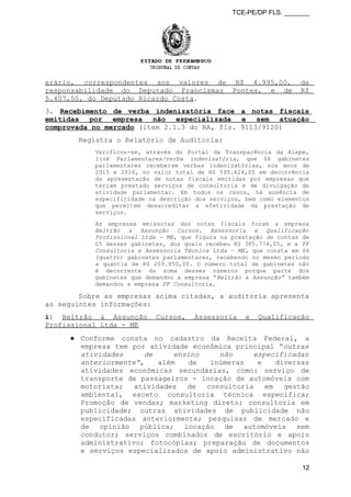 TCE-PE/DP FLS. _______
erário, correspondentes aos valores de R$ 4.995,00, de
responsabilidade do Deputado Francismar Pontes, e de R$
5.407,50, do Deputado Ricardo Costa.
3. Recebimento de verba indenizatória face a notas fiscais
emitidas por empresa não especializada e sem atuação
comprovada no mercado (item 2.1.3 do RA, fls. 9113/9120)
Registra o Relatório de Auditoria:
Verificou-se, através do Portal da Transparência da Alepe,
link Parlamentares/verba indenizatória, que 06 gabinetes
parlamentares receberam verbas indenizatórias, nos anos de
2015 e 2016, no valor total de R$ 595.624,05 em decorrência
da apresentação de notas fiscais emitidas por empresas que
teriam prestado serviços de consultoria e de divulgação de
atividade parlamentar. Em todos os casos, há ausência de
especificidade na descrição dos serviços, bem como elementos
que permitem desacreditar a efetividade da prestação de
serviços.
As empresas emissoras das notas fiscais foram a empresa
Beltrão & Assunção Cursos, Assessoria e Qualificação
Profissional Ltda - ME, que figura na prestação de contas de
05 desses gabinetes, dos quais recebeu R$ 385.774,05, e a FF
Consultoria e Assessoria Técnica Ltda – ME, que consta em 04
(quatro) gabinetes parlamentares, recebendo no mesmo período
a quantia de R$ 209.850,00. O número total de gabinetes não
é decorrente da soma desses números porque parte dos
gabinetes que demandou a empresa “Beltrão & Assunção” também
demandou a empresa FF Consultoria.
Sobre as empresas acima citadas, a auditoria apresenta
as seguintes informações:
i) Beltrão & Assunção Cursos, Assessoria e Qualificação
Profissional Ltda - ME
● Conforme consta no cadastro da Receita Federal, a
empresa tem por atividade econômica principal “outras
atividades de ensino não especificadas
anteriormente”, além de inúmeras e diversas
atividades econômicas secundárias, como: serviço de
transporte de passageiros - locação de automóveis com
motorista; atividades de consultoria em gestão
ambiental, exceto consultoria técnica específica;
Promoção de vendas; marketing direto; consultoria em
publicidade; outras atividades de publicidade não
especificadas anteriormente; pesquisas de mercado e
de opinião pública; locação de automóveis sem
condutor; serviços combinados de escritório e apoio
administrativo; fotocópias; preparação de documentos
e serviços especializados de apoio administrativo não
12
 