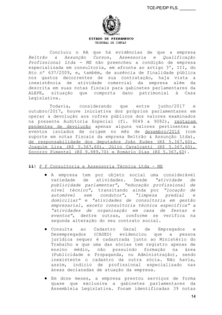 TCE-PE/DP FLS. _______
Concluiu o RA que há evidências de que a empresa
Beltrão & Assunção Cursos, Assessoria e Qualificação
Profissional Ltda - ME não preencheu a condição de empresa
especializada em consultoria, em afronta ao artigo 3º, III, do
Ato nº 637/2009, e, também, de ausência de finalidade pública
nos gastos decorrentes de sua contratação, haja vista a
inexistência de atividade comercial da empresa além da
descrita em suas notas fiscais para gabinetes parlamentares da
ALEPE, situação que comporta dano patrimonial à Casa
Legislativa.
Todavia, considerando que entre junho/2017 e
outubro/2017, houve iniciativa dos próprios parlamentares em
operar a devolução aos cofres públicos dos valores examinados
na presente Auditoria Especial (fl. 9049 a 9082), restaram
pendentes de devolução apenas alguns valores pertinentes a
eventos isolados de origem no mês de dezembro/2016 (com
suporte em notas fiscais da empresa Beltrão & Assunção Ltda),
de responsabilidade dos deputados João Eudes (R$ 5.367,60),
Joaquim Lira (R$ 5.367,60), Júlio Cavalcanti (R$ 5.367,60),
Socorro Pimentel (R$ 9.989,70) e Romário Dias (R$ 5.367,60).
ii) F F Consultoria e Assessoria Técnica Ltda – ME
● A empresa tem por objeto social uma considerável
variedade de atividades. Desde “atividade de
publicidade parlamentar”, “educação profissional de
nível técnico”, transitando ainda por “locação de
automóvel sem condutor”, “limpeza predial e
domiciliar” e “atividades de consultoria em gestão
empresarial, exceto consultoria técnica específica” a
“atividades de organização em casa de festas e
eventos”, dentre outras, conforme se verifica na
segunda alteração do seu contrato social.
● Consulta ao Cadastro Geral de Empregados e
Desempregados (CAGED) evidenciou que a pessoa
jurídica sequer é cadastrada junto ao Ministério do
Trabalho e que uma das sócias tem registro apenas de
ensino médio, não possuindo formação na área
(Publicidade e Propaganda, ou Administração), sendo
inexistente o cadastro da outra sócia. Não havia,
assim, indício de profissional especializado nas
áreas declaradas de atuação da empresa.
● Em doze meses, a empresa prestou serviços de forma
quase que exclusiva a gabinetes parlamentares da
Assembleia Legislativa. Foram identificadas 39 notas
14
 