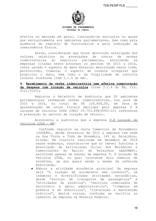 TCE-PE/DP FLS. _______
efetiva no mercado em geral, limitando-se exclusiva ou quase
que exclusivamente aos gabinetes parlamentares, bem como pela
ausência de registro de funcionários e pela indicação de
inexistência física.
Assim, considerando que houve devolução antecipada dos
valores relativos às prestações de contas de verbas
indenizatórias do exercício parlamentar, envolvendo as
empresas citadas neste processo no período de 2015 a 2016,
resta sanado o aspecto do dano material mencionado neste item,
persistindo, todavia, o aspecto de conduta irregular que
propiciou o dano, bem como o da fragilidade de controle
interno (conforme item 2.1.5 do RA).
4. Recebimento de verba indenizatória sem efetiva comprovação
da despesa com locação de veículos (item 2.1.4 do RA, fls.
9121/9125);
Registra o Relatório de Auditoria que 02 gabinetes
parlamentares receberam verbas indenizatórias, nos anos de
2015 e 2016, no total de R$ 126.800,00, em face de
apresentação de notas fiscais emitidas pela empresa T R
Locação de veículos LTDA (CNPJ 10.753.898/0001-22) referentes
à prestação do serviço de locação de veículo.
Acrescenta a auditoria que a empresa T.R Locação de
Veículos LTDA - ME:
Conforme registro na Junta Comercial de Pernambuco
(JUCEPE), desde fevereiro de 2011 a empresa tem sede
na Rua Vinte e Três de Novembro, 145 A, Peixinhos,
Olinda. Em vistoria realizada em dezembro de 2016
nesse endereço, constatou-se que no imóvel funciona a
Associação de Articulação Social dos Moradores e
Comerciantes do Bairro de Peixinhos (AASCMBP),
existindo apenas um banner da empresa T. R Locação de
Veículos LTDA, no qual constavam dois números de
telefone, um dos quais sendo o mesmo da referida
Associação.
● Embora a atividade econômica principal da empresa
seja “a locação de automóveis sem condutor”, há
inúmeras e diversificadas atividades secundárias,
desde “serviço de transporte de passageiros” a
“atividades de estética”, “serviços combinados de
escritório e apoio administrativo”, “limpezas em
prédios e em domicílios”, “instalação e manutenção
elétrica”, dentre outras, conforme se verifica no
cadastro da empresa na Receita Federal.
16
 