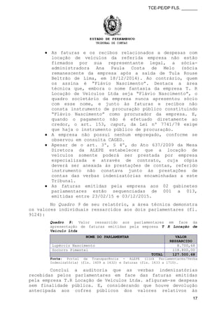 TCE-PE/DP FLS. _______
● As faturas e os recibos relacionados a despesas com
locação de veículos da referida empresa não estão
firmados por sua representante legal, a sócia-
administradora Ana Paula Costa de Melo (sócia
remanescente da empresa após a saída de Tula Rouse
Beltrão de Lima, em 18/12/2014). Ao contrário, quem
os assina é “Flávio Nascimento”. Destaca a área
técnica que, embora o nome fantasia da empresa T. R
Locação de Veículos Ltda seja “Flávio Nascimento”, o
quadro societário da empresa nunca apresentou sócio
com esse nome, e junto às faturas e recibos não
consta instrumento de procuração público constituindo
“Flávio Nascimento” como procurador da empresa. E,
quando o pagamento não é efetuado diretamente ao
credor, o art. 153, caput, da Lei nº 7741/78 exige
que haja o instrumento público de procuração.
● A empresa não possui nenhum empregado, conforme se
observou em consulta CAGED.
● Apesar de o art. 3º, § 4º, do Ato 637/2009 da Mesa
Diretora da ALEPE estabelecer que a locação de
veículos somente poderá ser prestada por empresa
especializada e através de contrato, cuja cópia
deverá ser anexada às prestações de contas, referido
instrumento não constava junto às prestações de
contas das verbas indenizatórias encaminhadas a este
Tribunal.
● As faturas emitidas pela empresa aos 02 gabinetes
parlamentares estão sequenciadas de 001 a 013,
emitidas entre 23/02/15 e 03/12/2015.
No Quadro 9 de seu relatório, a área técnica demonstra
os valores individuais ressarcidos aos dois parlamentares (fl.
9124):
Quadro 9: Valor ressarcido aos parlamentares em face da
apresentação de faturas emitidas pela empresa T R Locação de
Veículo Ltda
NOME DO PARLAMENTAR VALOR
RESSARCIDO
Lupércio Nascimento 8.700,68
Socorro Pimentel 118.800,00
TOTAL 127.500,68
Fonte: Portal da Transparência - ALEPE (link Parlamentares/Verba
Indenizatória) (fls. 1609 a 1632) e faturas (fls. 1633 a 1710).
Conclui a auditoria que as verbas indenizatórias
recebidas pelos parlamentares em face das faturas emitidas
pela empresa T.R Locação de Veículos Ltda. afiguram-se despesa
sem finalidade pública. E, considerando que houve devolução
antecipada aos cofres públicos dos valores relativos às
17
 