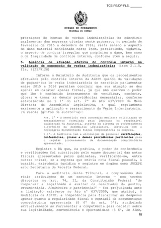 TCE-PE/DP FLS. _______
prestações de contas de verbas indenizatórias do exercício
parlamentar das empresas citadas neste processo, no período de
fevereiro de 2015 a dezembro de 2016, resta sanado o aspecto
do dano material mencionado neste item, persistindo, todavia,
o aspecto de conduta irregular que propiciou o dano, bem como
o da fragilidade de controle interno, conforme item a seguir.
5. Ausência de atuação efetiva do controle interno na
validação de concessão de verbas indenizatórias (item 2.1.5,
fls. 9125/9128)
Informa o Relatório de Auditoria que os procedimentos
efetuados pelo controle interno da ALEPE quando da validação
de pagamentos de verba indenizatória de exercício parlamentar
entre 2015 e 2016 permitem concluir que sua atuação se deu
apenas em caráter apenas formal, já que não exerceu o poder
que lhe é conferido internamente de verificar, conferir,
glosar e tomar as demais providências necessárias, conforme
estabelecido no § 1º do art. 2º do Ato 637/2009 da Mesa
Diretora da Assembleia Legislativa, o qual regulamenta
exatamente a aplicação e ressarcimento da Verba Indenizatória.
In verbis (grifos da auditoria):
Art. 2° - O benefício será concedido mediante solicitação de
ressarcimento formulada pelo Deputado ou responsável
cadastrado na Auditoria, através do sistema de processamento
eletrônico da Assembleia Legislativa, instruída com a
necessária documentação fiscal comprobatória da despesa.
§ 1°. A Auditoria tem a atribuição de promover verificações,
conferências, glosas e demais providências pertinentes para
o regular processamento da documentação comprobatória
apresentada.
Registra o RA que, na prática, o poder de conferência
e verificações foi substituído pelo exame documental das notas
fiscais apresentadas pelos gabinetes, verificando-se, entre
outras coisas, se a empresa que emitia nota fiscal possuía, à
ocasião, existência jurídica e registro em órgãos como JUCEPE
e/ou Secretaria da Receita Federal.
Para a auditoria deste Tribunal, a compreensão das
reais atribuições de um controle interno — nos termos
dispostos no art. 74, II, da Constituição Federal “de
comprovar a legalidade e avaliar os resultados da gestão,
orçamentária, financeira e patrimonial” — foi prejudicada ante
a limitação existente no Ato nº 637/2009, que atribui, à
Auditoria da ALEPE, a competência para fiscalizar as despesas
apenas quanto à regularidade fiscal e contábil da documentação
comprobatória apresentada (§ 6º do art. 3º), atribuindo
exclusivamente ao Parlamentar a competência para decidir sobre
sua legitimidade, conveniência e oportunidade (§ 6º, in fine,
18
 