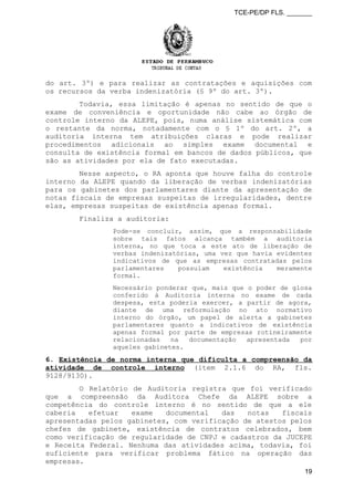 TCE-PE/DP FLS. _______
do art. 3º) e para realizar as contratações e aquisições com
os recursos da verba indenizatória (§ 9º do art. 3º).
Todavia, essa limitação é apenas no sentido de que o
exame de conveniência e oportunidade não cabe ao órgão de
controle interno da ALEPE, pois, numa análise sistemática com
o restante da norma, notadamente com o § 1º do art. 2º, a
auditoria interna tem atribuições claras e pode realizar
procedimentos adicionais ao simples exame documental e
consulta de existência formal em bancos de dados públicos, que
são as atividades por ela de fato executadas.
Nesse aspecto, o RA aponta que houve falha do controle
interno da ALEPE quando da liberação de verbas indenizatórias
para os gabinetes dos parlamentares diante da apresentação de
notas fiscais de empresas suspeitas de irregularidades, dentre
elas, empresas suspeitas de existência apenas formal.
Finaliza a auditoria:
Pode-se concluir, assim, que a responsabilidade
sobre tais fatos alcança também a auditoria
interna, no que toca a este ato de liberação de
verbas indenizatórias, uma vez que havia evidentes
indicativos de que as empresas contratadas pelos
parlamentares possuíam existência meramente
formal.
Necessário ponderar que, mais que o poder de glosa
conferido à Auditoria interna no exame de cada
despesa, esta poderia exercer, a partir de agora,
diante de uma reformulação no ato normativo
interno do órgão, um papel de alerta a gabinetes
parlamentares quanto a indicativos de existência
apenas formal por parte de empresas rotineiramente
relacionadas na documentação apresentada por
aqueles gabinetes.
6. Existência de norma interna que dificulta a compreensão da
atividade de controle interno (item 2.1.6 do RA, fls.
9128/9130).
O Relatório de Auditoria registra que foi verificado
que a compreensão da Auditora Chefe da ALEPE sobre a
competência do controle interno é no sentido de que a ele
caberia efetuar exame documental das notas fiscais
apresentadas pelos gabinetes, com verificação de atestos pelos
chefes de gabinete, existência de contratos celebrados, bem
como verificação de regularidade de CNPJ e cadastros da JUCEPE
e Receita Federal. Nenhuma das atividades acima, todavia, foi
suficiente para verificar problema fático na operação das
empresas.
19
 