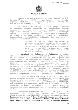 TCE-PE/DP FLS. _______
Destaca o RA que a inserção do termo “apenas” no § 6º
do art. 3º do Ato 637/2009 é o que transparece ser o maior
argumento efetuado pela responsável para a limitação das
atribuições da auditoria interna.
Por fim, a auditoria registra que a função do sistema
de controle interno estatuída na Constituição Federal
contempla não apenas e de forma restrita o exame de
regularidade fiscal e contábil, mas sim a “fiscalização
contábil, financeira, orçamentária, operacional e patrimonial
da União e de suas entidades”, quanto à “legalidade,
legitimidade, economicidade, aplicação das subvenções e
renúncia de receitas” (art. 70).
Portanto, a fim de evitar ambiguidade na
interpretação do texto contido no §6º do art. 3º
do Ato 637/2009, entendemos oportuna a
reformulação da redação aplicada ao parágrafo 6º
do art. 3º do Ato 637/2009, posto que a redação
atual pode ensejar contenção inaplicável à atuação
do controle interno.
Na conclusão do Relatório de Auditoria, a equipe
técnica registra que a análise efetuada foi pautada pelo exame
de efetividade e de finalidade pública das despesas com
ressarcimento a parlamentares suportadas em notas fiscais de
sete empresas com indícios de existência apenas formal, as
quais se encontravam presentes em prestações de contas de
verbas indenizatórias de 23 parlamentares estaduais. Todavia,
os efeitos aplicáveis ao ex-deputado Lupércio Nascimento, por
terem sido tratados no Processo de Denúncia TCE-PE
nº 1609403-7, não foram relacionados no processo em tela (com
vistas a prevenir sanção em efeito 'bis in idem'), restando,
portanto, responsabilizações a 22 gabinetes parlamentares.
E, tendo em vista que houve a iniciativa por parte
destes gabinetes em promover a devolução de valores tidos como
irregularmente processados entre julho/2017 e outubro/2017,
alguns lançamentos culminaram despercebidos na quantificação
dos gabinetes parlamentares, relativos a dezembro de 2016.
Computados os valores de dezembro/2017, 07 (sete) desses 22
parlamentares ainda apresentam valores pendentes de devolução
ao Erário.
Devidamente notificados do teor do RA, por meio de
advogados constituídos nos termos dos instrumentos
procuratórios às fls. 9146/9166, o então Presidente da Alepe,
Guilherme Aristóteles Uchoa Cavalcanti Pessoa de Melo, e os
deputados Álvaro Porto de Barros, Antônio de Morais Andrade
Neto, Antônio Geraldo Rodrigues da Silva, Claudiano Ferreira
20
 