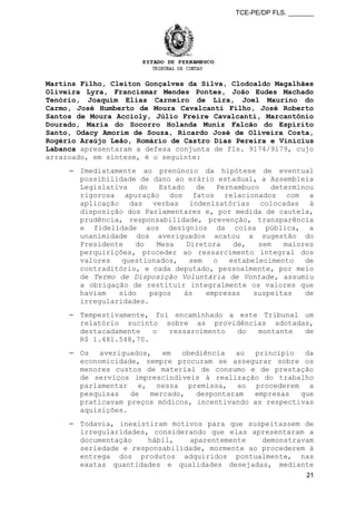 TCE-PE/DP FLS. _______
Martins Filho, Cleiton Gonçalves da Silva, Clodoaldo Magalhães
Oliveira Lyra, Francismar Mendes Pontes, João Eudes Machado
Tenório, Joaquim Elias Carneiro de Lira, Joel Maurino do
Carmo, José Humberto de Moura Cavalcanti Filho, José Roberto
Santos de Moura Accioly, Júlio Freire Cavalcanti, Marcantônio
Dourado, Maria do Socorro Holanda Muniz Falcão do Espírito
Santo, Odacy Amorim de Souza, Ricardo José de Oliveira Costa,
Rogério Araújo Leão, Romário de Castro Dias Pereira e Vinícius
Labanca apresentaram a defesa conjunta de fls. 9174/9179, cujo
arrazoado, em síntese, é o seguinte:
⎯ Imediatamente ao prenúncio da hipótese de eventual
possibilidade de dano ao erário estadual, a Assembleia
Legislativa do Estado de Pernambuco determinou
rigorosa apuração dos fatos relacionados com a
aplicação das verbas indenizatórias colocadas à
disposição dos Parlamentares e, por medida de cautela,
prudência, responsabilidade, prevenção, transparência
e fidelidade aos desígnios da coisa pública, a
unanimidade dos averiguados acatou a sugestão do
Presidente do Mesa Diretora de, sem maiores
perquirições, proceder ao ressarcimento integral dos
valores questionados, sem o estabelecimento de
contraditório, e cada deputado, pessoalmente, por meio
de Termo de Disposição Voluntária de Vontade, assumiu
a obrigação de restituir integralmente os valores que
haviam sido pagos às empresas suspeitas de
irregularidades.
⎯ Tempestivamente, foi encaminhado a este Tribunal um
relatório sucinto sobre as providências adotadas,
destacadamente o ressarcimento do montante de
R$ 1.481.548,70.
⎯ Os averiguados, em obediência ao princípio da
economicidade, sempre procuram se assegurar sobre os
menores custos de material de consumo e de prestação
de serviços imprescindíveis à realização do trabalho
parlamentar e, nessa premissa, ao procederem a
pesquisas de mercado, despontaram empresas que
praticavam preços módicos, incentivando as respectivas
aquisições.
⎯ Todavia, inexistiram motivos para que suspeitassem de
irregularidades, considerando que elas apresentaram a
documentação hábil, aparentemente demonstravam
seriedade e responsabilidade, mormente ao procederem à
entrega dos produtos adquiridos pontualmente, nas
exatas quantidades e qualidades desejadas, mediante
21
 
