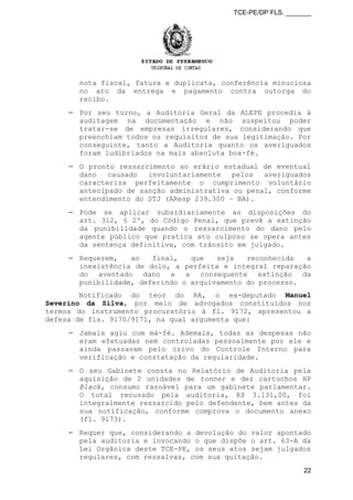 TCE-PE/DP FLS. _______
nota fiscal, fatura e duplicata, conferência minuciosa
no ato da entrega e pagamento contra outorga do
recibo.
⎯ Por seu turno, a Auditoria Geral da ALEPE procedia à
auditagem na documentação e não suspeitou poder
tratar-se de empresas irregulares, considerando que
preenchiam todos os requisitos de sua legitimação. Por
conseguinte, tanto a Auditoria quanto os averiguados
foram ludibriados na mais absoluta boa-fé.
⎯ O pronto ressarcimento ao erário estadual de eventual
dano causado involuntariamente pelos averiguados
caracteriza perfeitamente o cumprimento voluntário
antecipado de sanção administrativa ou penal, conforme
entendimento do STJ (AResp 239.300 – BA).
⎯ Pode se aplicar subsidiariamente as disposições do
art. 312, § 2º, do Código Penal, que prevê a extinção
da punibilidade quando o ressarcimento do dano pelo
agente público que pratica ato culposo se opera antes
da sentença definitiva, com trânsito em julgado.
⎯ Requerem, ao final, que seja reconhecida a
inexistência de dolo, a perfeita e integral reparação
do aventado dano e a consequente extinção da
punibilidade, deferindo o arquivamento do processo.
Notificado do teor do RA, o ex-deputado Manuel
Severino da Silva, por meio de advogados constituídos nos
termos do instrumento procuratório à fl. 9172, apresentou a
defesa de fls. 9170/9171, na qual argumenta que:
⎯ Jamais agiu com má-fé. Ademais, todas as despesas não
eram efetuadas nem controladas pessoalmente por ele e
ainda passavam pelo crivo do Controle Interno para
verificação e constatação da regularidade.
⎯ O seu Gabinete consta no Relatório de Auditoria pela
aquisição de 2 unidades de tonner e dez cartuchos HP
Black, consumo razoável para um gabinete parlamentar.
O total recusado pela auditoria, R$ 3.131,00, foi
integralmente ressarcido pelo defendente, bem antes da
sua notificação, conforme comprova o documento anexo
(fl. 9173).
⎯ Requer que, considerando a devolução do valor apontado
pela auditoria e invocando o que dispõe o art. 63-A da
Lei Orgânica deste TCE-PE, os seus atos sejam julgados
regulares, com ressalvas, com sua quitação.
22
 