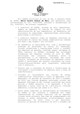 TCE-PE/DP FLS. _______
Foi também notificada do teor do RA, a auditora chefe
da ALEPE, Maria Gorete Pessoa de Melo, que apresentou suas
contrarrazões às fls. 9182/9189, juntando a documentação de
fls. 9190/9417. Em síntese, argumenta:
⎯ A auditoria da ALEPE, através de seus componentes,
sempre se empenhou no sentido de cumprir os atos
administrativos de sua competência, em obediência aos
princípios da legalidade, impessoalidade, moralidade,
publicidade e eficiência.
⎯ A auditoria examinou todas as despesas relativas às
prestações de contas das verbas indenizatórias tomando
por base o que dispõe o Ato 637/2009.
⎯ Em obediência ao mencionado Ato, toda a documentação
acostada às prestações de contas foi examinada,
ficando evidenciada a regularidade fiscal e contábil
das empresas em questão, conforme segue: validação do
CNPJ, registro na JUCEPE, validação das atividades
econômicas das empresas através do site do IBGE,
verificação dos contratos celebrados entre os
parlamentares e as empresas, validação das notas
fiscais, validação de autorização de impressão fiscal
(AIDF) e verificação dos atestos constantes nas notas
fiscais/faturas/recibos pelo responsável cadastrado
juto à auditoria.
⎯ Destaca que a concessão de Alvará e Fiscalização de
Instalação e Funcionamento de empresas está a cargo de
cada Município;
⎯ Procedeu ao levantamento dos valores de verbas
indenizatórias ressarcidos a todos os deputados e ex-
deputados, no período de fevereiro de 2015 a novembro
de 2016, que tiveram despesas realizadas através das
empresas indicadas no RA, ficando constatado que neste
período a ALEPE ressarciu a 21 deputados e 02 ex-
deputados o valor total de R$ 1.872.412,10, conforme
demonstra a planilha que anexa à fl. 9417.
⎯ Estão sendo cumpridas as determinações da Presidência
da ALEPE no que concerne à suspensão por tempo
indeterminado da relação comercial com as empresas
citadas neste processo, bem como de acompanhamento dos
valores a serem ressarcidos voluntariamente pelos
parlamentares. Do valor total a ser devolvido,
relativo ao período de fevereiro de 2015 a novembro de
23
 