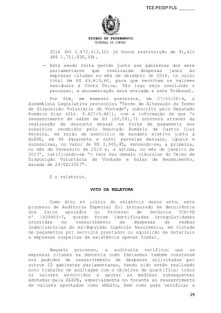 TCE-PE/DP FLS. _______
2016 (R$ 1.872.412,10) já houve restituição de 91,42%
(R$ 1.711.830,39).
⎯ Está sendo feita gestão junto aos gabinetes dos sete
parlamentares que realizaram despesas junto às
empresas citadas no mês de dezembro de 2016, no valor
total de R$ 43.810,60, para que recolham os valores
residuais à Conta Única. Tão logo seja concluído o
processo, a documentação será enviada a este Tribunal.
Por fim, em momento posterior, em 07/02/2019, a
Assembleia Legislativa protocolou “Termo de Alteração do Termo
de Disposição Voluntária de Vontade”, subscrito pelo Deputado
Romário Dias (fls. 9.457/9.461), com a informação de que “o
ressarcimento do saldo de R$ 160.581,71 ocorrerá através da
realização de desconto mensal na folha de pagamento dos
subsídios recebidos pelo Deputado Romário de Castro Dias
Pereira, em razão de exercício de mandato eletivo junto à
ALEPE, em 48 (quarenta e oito) parcelas mensais, iguais e
sucessivas, no valor de R$ 3.345,45, vencendo-se, a primeira,
no mês de fevereiro de 2019 e, a última, no mês de janeiro de
2023”, ratificando-se “o teor das demais cláusulas do Termo de
Disposição Voluntária de Vontade e Guias de Recebimento,
datada de 24/02/2017”.
É o relatório.
VOTO DA RELATORA
Como dito no início do relatório deste voto, este
processo de Auditoria Especial foi instaurado em decorrência
dos fatos apurados no Processo de Denúncia TCE-PE
nº 1609403-7, quando foram identificadas irregularidades
ocorridas no ressarcimento de despesas de verbas
indenizatórias do ex-deputado Lupércio Nascimento, em virtude
de pagamentos por serviços prestados ou aquisição de materiais
a empresas suspeitas de existência apenas formal.
Naquele processo, a auditoria verificou que as
empresas citadas na denúncia como fantasmas também constavam
nos pedidos de ressarcimento de despesas solicitados por
outros 22 gabinetes parlamentares, tendo sido então realizado
novo trabalho de auditagem com o objetivo de quantificar todos
os valores envolvidos e apurar as medidas subsequentes
adotadas pela ALEPE, especialmente no tocante ao ressarcimento
de valores apontados como débito, bem como para verificar a
24
 
