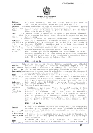 TCE-PE/DP FLS. _______
Empresa:
Alexsandra
Carneiro
Farias dos
Santos
CNPJ:
17.777.388/0
001-34
Endereço:
Rua Vinte e
Três de
Novembro,
145, Casa A,
Peixinhos,
Olinda
atividades econômicas, mas sua atuação efetiva não pôde ser
confirmada em nenhum dos testes aplicados pela auditoria;
- Pesquisas realizadas na rede de computadores (Google.com.br) apontam
como resultados atribuídos ao nome comercial descrito no CNPJ da
empresa (Turma do Kakinho) um grupo de karaokê, fora do Recife,
mesmo assim no ano de 2009;
- A empresa sequer é cadastrada no CAGED e sua titular Alexsandra
Carneiro Farias dos Santos possui vínculos de emprego com empresas
particulares;
- Vistoria realizada no endereço cadastrado na Receita Federal
constatou a inexistência de empresa de papelaria. O que funcionava
no endereço era a Associação dos Moradores e Comerciantes de
Peixinhos (AASCMBP), presidida por ex-servidor comissionado da
ALEPE, José Flávio Alves do Nascimento;
- Sua titular, Alexsandra Carneiro Farias dos Santos, reside na mesma
rua do presidente da associação AASCMBP, José Flávio.
-Verificou-se que outras empresas com fornecimento rotineiro a
gabinetes parlamentares da ALEPE também se encontravam localizadas
no mesmo imóvel (no caso, a FF Consultoria e Assessoria Técnica
Ltda – ME e a T.R. Locação de Veículos Ltda – ME).
ITEM: 2.1.1 do RA
Empresa:
José Flávio
Alves do
Nascimento
CNPJ:
17.403.284/0
001-60
Endereço:
Rua Vinte e
Três de
Novembro,
145,
Peixinhos,
Olinda
- Cadastro da empresa na Receita Federal apresenta como atividade
econômica principal o “comércio varejista especializado de
equipamentos e suprimentos de informática”, possuindo ainda uma
considerável variedade de atividades econômicas secundárias;
- Paradoxalmente à enorme gama de atividades, a empresa não dispunha de
nenhum empregado cadastrado no GAGED;
- O seu titular, José Flávio Alves do Nascimento, possui vínculo de
trabalho com a Prefeitura da Cidade do Recife e manteve vínculo
comissionado com a ALEPE entre janeiro/2013 a abril/2014. O Ato nº
873/14 que o exonerou nomeou para o cargo Tula Rouse Beltrão de
Lima, que é sócia da Beltrão & Assunção, Cursos, Assessoria e
Qualificação Profissional Ltda - ME e divide endereço residencial
com José Flávio Nascimento;
- Verificou-se que o nome “Flávio Nascimento” consta, de forma
direta ou indireta, em cinco empresas fornecedoras habituais a
gabinetes parlamentares (José Flávio Alves do Nascimento,
Alexandra Carneiro Farias dos Santos, T.R Locação de Veículos
Ltda, FF Consultoria e Assessoria Técnica Ltda e Beltrão &
Assunção, Cursos, Assessoria e Qualificação Profissional Ltda,
conforme Quadro 3 do RA, reproduzido na parte relatorial deste
voto).
ITEM: 2.1.1 do RA
Empresa:
FF
Consultoria
e Assessoria
Técnica Ltda
– ME
CNPJ:
14.742.645/0
- Cadastro da empresa apresenta por objeto social uma considerável
variedade de atividades, que vai desde “atividade de publicidade
parlamentar” a “atividades de organização em casa de festas e
eventos”, dentre outras;
- A empresa não é cadastrada junto ao Ministério do Trabalho. Uma
das sócias tem registro apenas de ensino médio, e a outra sequer
possui cadastro;
- Dentre 44 notas fiscais expedidas pela empresa entre
fevereiro/2015 e janeiro/2016 (sequência de nºs 00096 a 00139), 39
26
 