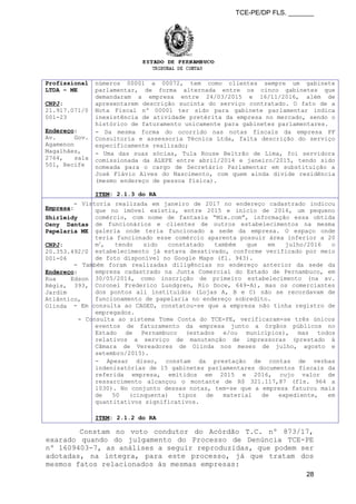 TCE-PE/DP FLS. _______
Profissional
LTDA – ME
CNPJ:
21.917.071/0
001-23
Endereço:
Av. Gov.
Agamenon
Magalhães,
2764, sala
501, Recife
números 00001 a 00072, tem como clientes sempre um gabinete
parlamentar, de forma alternada entre os cinco gabinetes que
demandaram a empresa entre 24/03/2015 e 16/11/2016, além de
apresentarem descrição sucinta do serviço contratado. O fato de a
Nota Fiscal nº 00001 ter sido para gabinete parlamentar indica
inexistência de atividade pretérita da empresa no mercado, sendo o
histórico de faturamento unicamente para gabinetes parlamentares.
- Da mesma forma do ocorrido nas notas fiscais da empresa FF
Consultoria e assessoria Técnica Ltda, falta descrição do serviço
especificamente realizado;
- Uma das suas sócias, Tula Rouse Beltrão de Lima, foi servidora
comissionada da ALEPE entre abril/2014 e janeiro/2015, tendo sido
nomeada para o cargo de Secretário Parlamentar em substituição a
José Flávio Alves do Nascimento, com quem ainda divide residência
(mesmo endereço de pessoa física).
ITEM: 2.1.3 do RA
Empresa:
Shirleidy
Osny Dantas
Papelaria ME
CNPJ:
20.353.492/0
001-06
Endereço:
Rua Edson
Régis, 393,
Jardim
Atlântico,
Olinda
- Vistoria realizada em janeiro de 2017 no endereço cadastrado indicou
que no imóvel existiu, entre 2015 e início de 2016, um pequeno
comércio, com nome de fantasia “Mix.com”, informação essa obtida
de funcionários e clientes de outros estabelecimentos na mesma
galeria onde teria funcionado a sede da empresa. O espaço onde
teria funcionado esse comércio aparenta possuir área inferior a 20
m2
, tendo sido constatado também que em julho/2016 o
estabelecimento já estava desativado, conforme verificado por meio
de foto disponível no Google Maps (fl. 943).
- Também foram realizadas diligências no endereço anterior da sede da
empresa cadastrado na Junta Comercial do Estado de Pernambuco, em
30/05/2014, como inscrição de primeiro estabelecimento (na av.
Coronel Frederico Lundgren, Rio Doce, 649-A), mas os comerciantes
dos pontos ali instituídos (Lojas A, B e C) não se recordavam de
funcionamento de papelaria no endereço sobredito.
- Em consulta ao CAGED, constatou-se que a empresa não tinha registro de
empregados.
- Consulta ao sistema Tome Conta do TCE-PE, verificaram-se três únicos
eventos de faturamento da empresa junto a órgãos públicos no
Estado de Pernambuco (estados e/ou municípios), mas todos
relativos a serviço de manutenção de impressoras (prestado à
Câmara de Vereadores de Olinda nos meses de julho, agosto e
setembro/2015).
- Apesar disso, constam da prestação de contas de verbas
indenizatórias de 15 gabinetes parlamentares documentos fiscais da
referida empresa, emitidos em 2015 e 2016, cujo valor de
ressarcimento alcançou o montante de R$ 321.117,87 (fls. 964 a
1030). No conjunto dessas notas, tem-se que a empresa faturou mais
de 50 (cinquenta) tipos de material de expediente, em
quantitativos significativos.
ITEM: 2.1.2 do RA
Constam no voto condutor do Acórdão T.C. nº 873/17,
exarado quando do julgamento do Processo de Denúncia TCE-PE
nº 1609403-7, as análises a seguir reproduzidas, que podem ser
adotadas, na íntegra, para este processo, já que tratam dos
mesmos fatos relacionados às mesmas empresas:
28
 