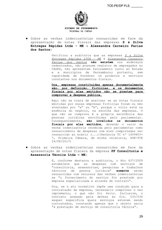 TCE-PE/DP FLS. _______
● Sobre as verbas indenizatórias ressarcidas em face da
apresentação de notas fiscais das empresas S & Silva
Entregas Rápidas Ltda - ME e Alexsandra Carneiro Farias
dos Santos:
Verificou a auditoria que as empresas S & Silva
Entregas Rápidas LTDA – ME e Alexsandra Carneiro
Farias dos Santos não existem nos endereços
cadastrados, não possuem registro de empregados no
CAGED, não apresentam faturamento junto ao Estado
e a municípios de Pernambuco; portanto, sem
capacidade de fornecer os produtos e serviços
constantes nos documentos fiscais.
Ora, empresas constituídas apenas documentalmente
são, por definição, fictícias, e os documentos
fiscais por elas emitidos não se prestam para
comprovar a despesa pública.
Aqui não se trata de analisar se as notas fiscais
emitidas por essas empresas fictícias foram ou não
atestadas por “a” ou “b”, porque o vício está na
essência do negócio, na escolha das empresas. O
que não se comprova é a própria existência das
pessoas jurídicas escolhidas pelo parlamentar.
Consequentemente, são inválidos os documentos
fiscais por elas emitidos, devendo o valor da
verba indenizatória recebida pelo parlamentar como
ressarcimento de despesas com eles comprovadas ser
ressarcido ao erário (...)(Denúncia TC nº 1609403-
7, Primeira Câmara, de minha relatoria, DOE-TCE
24/08/2017)
● Sobre as verbas indenizatórias ressarcidas em face da
apresentação de notas fiscais da empresa FF Consultoria e
Assessoria Técnica Ltda – ME:
E, conforme destacou a auditoria, o Ato 637/2009
estabelece que as despesas com serviços de
“consultoria, assessorias, pesquisas e trabalhos
técnicos de pessoa jurídica” somente serão
ressarcidas com recursos das verbas indenizatórias
se “o fornecimento do serviço for prestado por
empresa especializada e através de contrato”.
Ora, se o ato normativo impõe uma condição para a
contratação da empresa, necessário comprovar o seu
implemento, o que não foi feito. Inclusive, o
contrato anexado pela defesa às fls. 535/536
sequer especifica quais serviços estavam sendo
contratados, constando apenas que o objeto seria
“a prestação de serviço de consultoria técnica”.
29
 