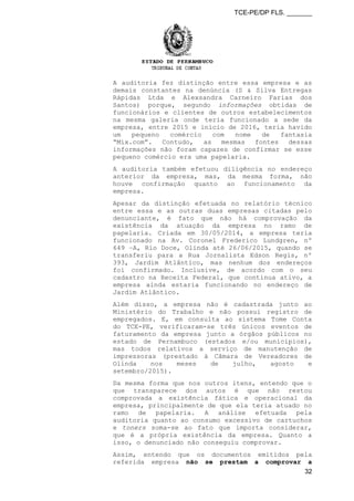TCE-PE/DP FLS. _______
A auditoria fez distinção entre essa empresa e as
demais constantes na denúncia (S & Silva Entregas
Rápidas Ltda e Alexsandra Carneiro Farias dos
Santos) porque, segundo informações obtidas de
funcionários e clientes de outros estabelecimentos
na mesma galeria onde teria funcionado a sede da
empresa, entre 2015 e início de 2016, teria havido
um pequeno comércio com nome de fantasia
“Mix.com”. Contudo, as mesmas fontes dessas
informações não foram capazes de confirmar se esse
pequeno comércio era uma papelaria.
A auditoria também efetuou diligência no endereço
anterior da empresa, mas, da mesma forma, não
houve confirmação quanto ao funcionamento da
empresa.
Apesar da distinção efetuada no relatório técnico
entre essa e as outras duas empresas citadas pelo
denunciante, é fato que não há comprovação da
existência da atuação da empresa no ramo de
papelaria. Criada em 30/05/2014, a empresa teria
funcionado na Av. Coronel Frederico Lundgren, nº
649 –A, Rio Doce, Olinda até 26/06/2015, quando se
transferiu para a Rua Jornalista Edson Regis, nº
393, Jardim Atlântico, mas nenhum dos endereços
foi confirmado. Inclusive, de acordo com o seu
cadastro na Receita Federal, que continua ativo, a
empresa ainda estaria funcionando no endereço de
Jardim Atlântico.
Além disso, a empresa não é cadastrada junto ao
Ministério do Trabalho e não possui registro de
empregados. E, em consulta ao sistema Tome Conta
do TCE-PE, verificaram-se três únicos eventos de
faturamento da empresa junto a órgãos públicos no
estado de Pernambuco (estados e/ou municípios),
mas todos relativos a serviço de manutenção de
impressoras (prestado à Câmara de Vereadores de
Olinda nos meses de julho, agosto e
setembro/2015).
Da mesma forma que nos outros itens, entendo que o
que transparece dos autos é que não restou
comprovada a existência fática e operacional da
empresa, principalmente de que ela teria atuado no
ramo de papelaria. A análise efetuada pela
auditoria quanto ao consumo excessivo de cartuchos
e toners soma-se ao fato que importa considerar,
que é a própria existência da empresa. Quanto a
isso, o denunciado não conseguiu comprovar.
Assim, entendo que os documentos emitidos pela
referida empresa não se prestam a comprovar a
32
 