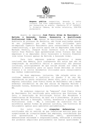TCE-PE/DP FLS. _______
despesa pública respectiva, devendo o valor
integral com eles comprovados, no valor de (...)
ser ressarcido ao erário. (Denúncia TC nº 1609403-
7, Primeira Câmara, de minha relatoria, DOE-TCE
24/08/2017)
Quanto às empresas José Flávio Alves do Nascimento e
Beltrão & Assunção, Cursos, Assessoria e Qualificação
Profissional Ltda – ME, apesar de mencionadas no Relatório de
Auditoria do processo de denúncia, não foram analisadas quando
do seu julgamento por não terem sido utilizadas pelo
ex-deputado Lupércio Nascimento para ressarcimento de verbas
indenizatórias, o que ocorre agora com os deputados João Eudes
Machado Tenório, Joaquim Elias Carneiro Lira e Romário de
Castro Dias Pereira (que apresentaram notas fiscais das duas
empresas) e os deputados Júlio Cavalcanti e Socorro Pimentel
(com notas fiscais apenas da Beltrão & Assunção Ltda).
Para tais empresas pode-se aproveitar a mesma
conclusão das demais, pois transparece dos autos que não há
comprovação da existência fática e operacional das pessoas
jurídicas, principalmente de que teriam atuado nos ramos de
comércio e assessoria para os quais foram emitidas as notas
fiscais e os outros documentos utilizados para ressarcimento
das verbas indenizatórias.
As duas empresas, inclusive, têm relação entre si,
conforme demonstrou a auditoria no Quadro 3 do seu RA,
reproduzido na parte relatorial deste voto, pois o titular da
empresa individual José Flávio Alves do Nascimento tem o mesmo
endereço residencial de uma das sócias da empresa Beltrão &
Assunção Cursos, Assessoria e Qualificação Profissional Ltda -
ME.
No endereço comercial da “empresa” José Flávio Alves
do Nascimento foi verificado pela auditoria que funciona, de
fato, a Associação de Articulação Social dos Moradores e
Comerciantes de Peixinhos, da qual ele é presidente. Já para a
empresa Beltrão & Assunção, Cursos, Assessoria e Qualificação
Profissional Ltda – ME, a conclusão da auditoria foi da
existência apenas formal da pessoal jurídica, com histórico de
faturamento apenas para gabinetes parlamentares.
Por outro lado, as alegações defensórias dos
notificados são no sentido de que inexistiam motivos para que
suspeitassem de irregularidades das empresas, considerando que
elas apresentaram a documentação hábil, aparentemente
demonstravam seriedade e responsabilidade, efetuaram a entrega
dos produtos adquiridos pontualmente nas exatas quantidades e
33
 