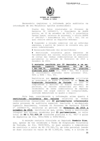 TCE-PE/DP FLS. _______
Necessário registrar o informado pela auditoria na
introdução de seu Relatório (grifos acrescidos):
Diante dos fatos constatados no Processo de
Denúncia TC 1609403-7, o Presidente da ALEPE
enviou, em 12 de setembro de 2017, à conselheira
Teresa Duere, relatora do processo, o ofício ALEPE
nº 286/2017 - Presidência (fl. 1753 - Vol. 10) no
qual resolve adotar as seguintes medidas:
● Suspender a relação comercial com as referidas
empresas, a partir de janeiro do corrente ano, por
prazo indeterminado;
● Exoneração/Demissão dos ex-servidores;
● Restituição voluntária pelos Gabinetes de
Parlamentares dos valores relativos às prestações
de contas das verbas indenizatórias do exercício
parlamentar no período de fevereiro de 2015 a
dezembro de 2016.
O montante recolhido por 22 deputados e um ex-
deputado, Lupércio Nascimento, foi de R$
1.481.548,70, conforme consta na planilha
elaborada pela ALEPE (fl. 9050 - Vol. 45) e guias
de recolhimento acostadas neste processo (fls.
9051 a 9084 - Vol. 45).
Registra-se que quatro parlamentares solicitaram
ao presidente da ALEPE a emissão de um Termo de
Disposição Voluntária de Vontade, no qual se
comprometem a devolver ao Erário Estadual, em
parcelas, os valores ressarcidos por meio do
recebimento de verba indenizatória de empresas
apontadas com algum indício de irregularidade,
conforme demonstrado no quadro a seguir:
Pois bem, considerando a informação acima quanto à
restituição voluntária dos valores relativos às verbas
indenizatórias ressarcidas aos 22 parlamentares interessados
neste processo de auditoria especial (excluído o ex-deputado
Lupércio Nascimento, tratado no Processo de Denúncia TCE-PE
nº 1609403-7), relativas ao período de fevereiro de 2015 a
novembro de 2016, verificou-se que, então, houve a restituição
integral dos valores recebidos por 21 parlamentares, no valor
total de RS 1.711.830,39 (conforme planilha à fl. 9417 e guias
de depósitos às fls. 9051/9082 e 9399/9415).
A exceção restaria vinculada ao Deputado Romário Dias,
que, apesar de ter celebrado o Termo de Disposição Voluntária
de Vontade, às fls. 9029/9031, no qual assumiu o compromisso
de restituir o valor de R$ 170.581,71, em três parcelas (sendo
as duas iniciais no valor de RS 5.000,00, cada, e a última de
35
 