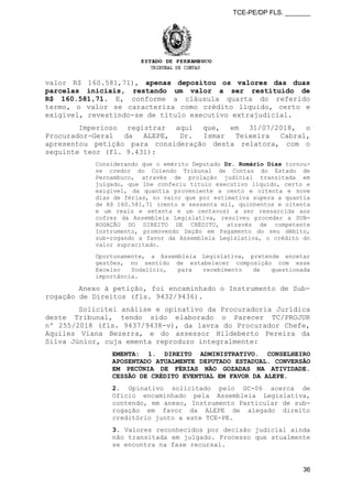 TCE-PE/DP FLS. _______
valor R$ 160.581,71), apenas depositou os valores das duas
parcelas iniciais, restando um valor a ser restituído de
R$ 160.581,71. E, conforme a cláusula quarta do referido
termo, o valor se caracteriza como crédito líquido, certo e
exigível, revestindo-se de título executivo extrajudicial.
Imperioso registrar aqui que, em 31/07/2018, o
Procurador-Geral da ALEPE, Dr. Ismar Teixeira Cabral,
apresentou petição para consideração desta relatora, com o
seguinte teor (fl. 9.431):
Considerando que o emérito Deputado Dr. Romário Dias tornou-
se credor do Colendo Tribunal de Contas do Estado de
Pernambuco, através de prolação judicial transitada em
julgado, que lhe conferiu título executivo líquido, certo e
exigível, da quantia proveniente a cento e oitenta e nove
dias de férias, no valor que por estimativa supera a quantia
de R$ 160.581,71 (cento e sessenta mil, quinhentos e oitenta
e um reais e setenta e um centavos) a ser ressarcida aos
cofres da Assembleia Legislativa, resolveu proceder a SUB-
ROGAÇÃO DO DIREITO DE CRÉDITO, através de competente
Instrumento, promovendo Dação em Pagamento do seu débito,
sub-rogando a favor da Assembleia Legislativa, o crédito do
valor supracitado.
Oportunamente, a Assembleia Legislativa, pretende encetar
gestões, no sentido de estabelecer composição com esse
Excelso Sodalício, para recebimento de questionada
importância.
Anexo à petição, foi encaminhado o Instrumento de Sub-
rogação de Direitos (fls. 9432/9436).
Solicitei análise e opinativo da Procuradoria Jurídica
deste Tribunal, tendo sido elaborado o Parecer TC/PROJUR
nº 255/2018 (fls. 9437/9438-v), da lavra do Procurador Chefe,
Aquiles Viana Bezerra, e do assessor Hildeberto Pereira da
Silva Júnior, cuja ementa reproduzo integralmente:
EMENTA: 1. DIREITO ADMINISTRATIVO. CONSELHEIRO
APOSENTADO ATUALMENTE DEPUTADO ESTADUAL. CONVERSÃO
EM PECÚNIA DE FÉRIAS NÃO GOZADAS NA ATIVIDADE.
CESSÃO DE CRÉDITO EVENTUAL EM FAVOR DA ALEPE.
2. Opinativo solicitado pelo GC-06 acerca de
Ofício encaminhado pela Assembleia Legislativa,
contendo, em anexo, Instrumento Particular de sub-
rogação em favor da ALEPE de alegado direito
creditório junto a este TCE-PE.
3. Valores reconhecidos por decisão judicial ainda
não transitada em julgado. Processo que atualmente
se encontra na fase recursal.
36
 