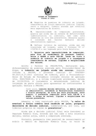 TCE-PE/DP FLS. _______
4. Negativa da premissa de trânsito em julgado.
Inexistência de título executivo judicial líquido,
certo e exigível. Crédito avocado que constitui
mera expectativa de direito.
5. Impossibilidade da composição pretendida.
Quantia que ainda não se reveste de definitividade
(administrativa ou judicial), bem como está
submetida ao rito dos precatórios. Ressalva quanto
à concessão dos valores mediante decisão
administrativa superior.
6. Reflexo jurídico da sentença, ainda que não
transitada em julgado, sobre o Processo TC nº
1728781-9 a ser sopesado pela Douta Relatoria.
7. Opinativo pela impossibilidade de composição,
para fins de recebimento do pretenso crédito,
entre a ALEPE e este TCE-PE, tendo em vista a
ausência do trânsito em julgado e a consequente
inexistência de certeza, liquidez e exigibilidade
dos valores.
Acolho o Parecer da PROJUR/TCE, destacando que,
diferentemente da premissa aventada pelo Procurador-Geral da
Alepe, o trânsito em julgado ainda não ocorreu. Segundo
informa a PROJUR, o processo judicial (nº 0062680-
48.2015.8.17.001) continua em trâmite, pois a Procuradoria-
Geral do Estado de Pernambuco interpôs recurso de apelação
(fls. 9440/9446-v), e a última tramitação processual, datada
de 12/09/2018, é justamente a determinação judicial de
intimação da parte autora para apresentar as contrarrazões à
apelação. Destaca a PROJUR:
Sendo assim, inexiste decisão definitiva, no âmbito judicial
ou administrativo, concedendo ao Excelentíssimo Conselheiro
o direito perseguido, de sorte que resta prejudicada, neste
momento, a pretendida composição entre este TCE-PE e a
ALEPE, à míngua da certeza, liquidez e exigibilidade dos
valores pretendidos.
Ademais, e como registrado pela PROJUR, “o valor do
eventual e futuro crédito será recebido em juízo, porquanto
decorrente de decisão judicial, submetendo-se, por isso, aos
trâmites próprios do regime de precatórios”.
Ainda que a decisão judicial final seja favorável ao
Deputado Romário Dias, entendo que não cabe a esta relatoria
decidir, nestes autos, sobre a composição aventada.
Portanto, permanecia como passível de ressarcimento ao
erário o débito do Deputado Romário Dias, no valor de
37
 