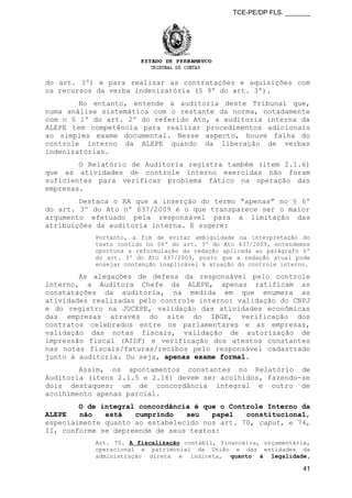 TCE-PE/DP FLS. _______
do art. 3º) e para realizar as contratações e aquisições com
os recursos da verba indenizatória (§ 9º do art. 3º).
No entanto, entende a auditoria deste Tribunal que,
numa análise sistemática com o restante da norma, notadamente
com o § 1º do art. 2º do referido Ato, a auditoria interna da
ALEPE tem competência para realizar procedimentos adicionais
ao simples exame documental. Nesse aspecto, houve falha do
controle interno da ALEPE quando da liberação de verbas
indenizatórias.
O Relatório de Auditoria registra também (item 2.1.6)
que as atividades de controle interno exercidas não foram
suficientes para verificar problema fático na operação das
empresas.
Destaca o RA que a inserção do termo “apenas” no § 6º
do art. 3º do Ato nº 637/2009 é o que transparece ser o maior
argumento efetuado pela responsável para a limitação das
atribuições da auditoria interna. E sugere:
Portanto, a fim de evitar ambiguidade na interpretação do
texto contido no §6º do art. 3º do Ato 637/2009, entendemos
oportuna a reformulação da redação aplicada ao parágrafo 6º
do art. 3º do Ato 637/2009, posto que a redação atual pode
ensejar contenção inaplicável à atuação do controle interno.
As alegações de defesa da responsável pelo controle
interno, a Auditora Chefe da ALEPE, apenas ratificam as
constatações da auditoria, na medida em que enumera as
atividades realizadas pelo controle interno: validação do CNPJ
e do registro na JUCEPE, validação das atividades econômicas
das empresas através do site do IBGE, verificação dos
contratos celebrados entre os parlamentares e as empresas,
validação das notas fiscais, validação de autorização de
impressão fiscal (AIDF) e verificação dos atestos constantes
nas notas fiscais/faturas/recibos pelo responsável cadastrado
junto à auditoria. Ou seja, apenas exame formal.
Assim, os apontamentos constantes no Relatório de
Auditoria (itens 2.1.5 e 2.16) devem ser acolhidos, fazendo-se
dois destaques: um de concordância integral e outro de
acolhimento apenas parcial.
O de integral concordância é que o Controle Interno da
ALEPE não está cumprindo seu papel constitucional,
especialmente quanto ao estabelecido nos art. 70, caput, e 74,
II, conforme se depreende de seus textos:
Art. 70. A fiscalização contábil, financeira, orçamentária,
operacional e patrimonial da União e das entidades da
administração direta e indireta, quanto à legalidade,
41
 