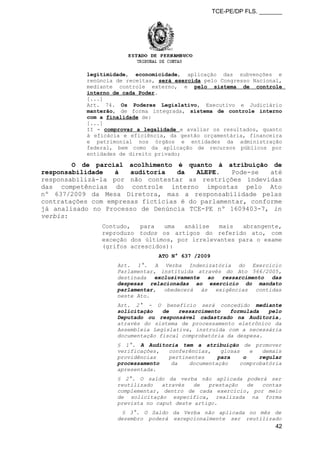 TCE-PE/DP FLS. _______
legitimidade, economicidade, aplicação das subvenções e
renúncia de receitas, será exercida pelo Congresso Nacional,
mediante controle externo, e pelo sistema de controle
interno de cada Poder.
[...]
Art. 74. Os Poderes Legislativo, Executivo e Judiciário
manterão, de forma integrada, sistema de controle interno
com a finalidade de:
[...]
II - comprovar a legalidade e avaliar os resultados, quanto
à eficácia e eficiência, da gestão orçamentária, financeira
e patrimonial nos órgãos e entidades da administração
federal, bem como da aplicação de recursos públicos por
entidades de direito privado;
O de parcial acolhimento é quanto à atribuição de
responsabilidade à auditoria da ALEPE. Pode-se até
responsabilizá-la por não contestar as restrições indevidas
das competências do controle interno impostas pelo Ato
nº 637/2009 da Mesa Diretora, mas a responsabilidade pelas
contratações com empresas fictícias é do parlamentar, conforme
já analisado no Processo de Denúncia TCE-PE nº 1609403-7, in
verbis:
Contudo, para uma análise mais abrangente,
reproduzo todos os artigos do referido ato, com
exceção dos últimos, por irrelevantes para o exame
(grifos acrescidos):
ATO N° 637 /2009
Art. 1°. A Verba Indenizatória do Exercício
Parlamentar, instituída através do Ato 566/2005,
destinada exclusivamente ao ressarcimento das
despesas relacionadas ao exercício do mandato
parlamentar, obedecerá às exigências contidas
neste Ato.
Art. 2° - O benefício será concedido mediante
solicitação de ressarcimento formulada pelo
Deputado ou responsável cadastrado na Auditoria,
através do sistema de processamento eletrônico da
Assembleia Legislativa, instruída com a necessária
documentação fiscal comprobatória da despesa.
§ 1°. A Auditoria tem a atribuição de promover
verificações, conferências, glosas e demais
providências pertinentes para o regular
processamento da documentação comprobatória
apresentada.
§ 2°. O saldo da verba não aplicada poderá ser
reutilizado através de prestação de contas
complementar, dentro de cada exercício, por meio
de solicitação específica, realizada na forma
prevista no caput deste artigo.
§ 3°. O Saldo da Verba não aplicada no mês de
dezembro poderá excepcionalmente ser reutilizado
42
 