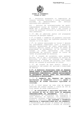 TCE-PE/DP FLS. _______
XI – Assinatura permanente ou temporárias de
jornais, revistas, boletins e outras publicações
voltadas ao desenvolvimento dos serviços
executados pelo gabinete;
XII – Serviços de telecomunicações em geral,
compreendendo contas de telefone convencionais,
desde que o parlamentar seja o seu titular e
contas de telefones celulares do parlamentar e de
seus assessores.
§ 1°. Não se admitirão gastos com propaganda
eleitoral de qualquer espécie.
§ 2°. É vedado o reembolso de pagamento realizado
a pessoa física, salvo nas hipóteses prevista nos
incisos I e II do caput.
§ 3°. Os imóveis mencionados no inciso I deverão
ser previamente cadastrados junto à Auditoria,
mediante apresentação de cópia autenticada da
escritura pública, quando se tratar de imóvel de
propriedade do parlamentar, ou do contrato de
locação ou termo equivalente, com firmas
reconhecidas em cartório, quando se tratar de
imóvel de propriedade de terceiros.
§ 4°. A locação de automóvel, para qualquer
período, com ou sem o fornecimento do serviço de
motorista, só poderá ser prestada por empresa
especializada e através de contrato, cuja cópia
deverá ser anexada às prestações de contas.
§ 5°. Na locação de bens móveis, imóveis e
equipamentos não poderá ser aplicada a modalidade
de Leasing.
§ 6°. A Auditoria fiscalizará todas as despesas
apenas quanto à regularidade fiscal e contábil da
documentação comprobatória, cabendo exclusivamente
ao parlamentar decidir sobre sua legitimidade,
conveniência e oportunidade.
§ 7°. O reembolso das despesas não implica
manifestação da Assembleia Legislativa quanto à
observância de normas eleitorais tipicidade ou
ilicitude.
§ 8°. O total mensal de cada item de despesa
efetivada não poderá exceder o limite de 35% do
total mensal da verba indenizatória.
§ 9°. As contratações e aquisições realizadas com
os recursos de que se trata serão de exclusiva
responsabilidade do parlamentar, sendo que a
inadimplência do contratante com referência a
estas despesas, em especial, com referência a
alugueres, encargos trabalhistas, previdenciários,
fiscais e comerciais, não transfere à Assembleia
Legislativa a responsabilidade pelo seu pagamento.
O fornecimento do serviço só poderá ser prestado
por empresa especializada e através de contrato,
44
 