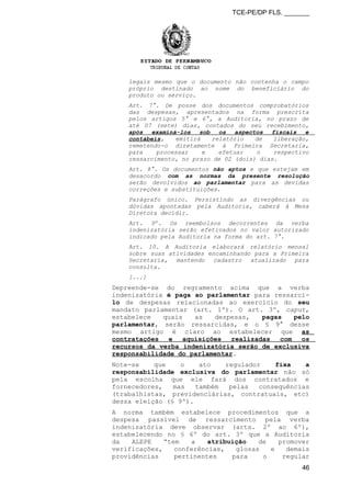 TCE-PE/DP FLS. _______
legais mesmo que o documento não contenha o campo
próprio destinado ao nome do beneficiário do
produto ou serviço.
Art. 7°. De posse dos documentos comprobatórios
das despesas, apresentados na forma prescrita
pelos artigos 5° e 6°, a Auditoria, no prazo de
até 07 (sete) dias, contados do seu recebimento,
após examiná-los sob os aspectos fiscais e
contábeis, emitirá relatório de liberação,
remetendo-o diretamente à Primeira Secretaria,
para processar e efetuar o respectivo
ressarcimento, no prazo de 02 (dois) dias.
Art. 8°. Os documentos não aptos e que estejam em
desacordo com as normas da presente resolução
serão devolvidos ao parlamentar para as devidas
correções e substituições.
Parágrafo único. Persistindo as divergências ou
dúvidas apontadas pela Auditoria, caberá à Mesa
Diretora decidir.
Art. 9º. Os reembolsos decorrentes da verba
indenizatória serão efetivados no valor autorizado
indicado pela Auditoria na forma do art. 7°.
Art. 10. A Auditoria elaborará relatório mensal
sobre suas atividades encaminhando para a Primeira
Secretaria, mantendo cadastro atualizado para
consulta.
[...]
Depreende-se do regramento acima que a verba
indenizatória é paga ao parlamentar para ressarci-
lo de despesas relacionadas ao exercício do seu
mandato parlamentar (art. 1º). O art. 3º, caput,
estabelece quais as despesas, pagas pelo
parlamentar, serão ressarcidas, e o § 9° desse
mesmo artigo é claro ao estabelecer que as
contratações e aquisições realizadas com os
recursos da verba indenizatória serão de exclusiva
responsabilidade do parlamentar.
Note-se que o ato regulador fixa a
responsabilidade exclusiva do parlamentar não só
pela escolha que ele fará dos contratados e
fornecedores, mas também pelas consequências
(trabalhistas, previdenciárias, contratuais, etc)
dessa eleição (§ 9º).
A norma também estabelece procedimentos que a
despesa passível de ressarcimento pela verba
indenizatória deve observar (arts. 2º ao 6º),
estabelecendo no § 6º do art. 3º que a Auditoria
da ALEPE “tem a atribuição de promover
verificações, conferências, glosas e demais
providências pertinentes para o regular
46
 