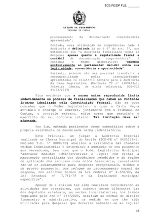 TCE-PE/DP FLS. _______
processamento da documentação comprobatória
apresentada”.
Contudo, essa atribuição de competências dada à
Auditoria é delimitada já no § 6º do art. 3º, que
estabelece que “a Auditoria fiscalizará todas as
despesas apenas quanto à regularidade fiscal e
contábil da documentação comprobatória”. E
continua o mesmo dispositivo: “cabendo
exclusivamente ao parlamentar decidir sobre sua
legitimidade, conveniência e oportunidade”.
Portanto, entendo não ser possível transferir a
responsabilidade pelas irregularidades
apresentadas no relatório técnico para a Auditoria
da Casa Legislativa. (Denúncia TC nº 1609403-7,
Primeira Câmara, de minha relatoria, DOE-TCE
24/08/2017)
Fica evidente que a norma acima reproduzida limita
indevidamente os poderes de fiscalização que cabem ao Controle
Interno idealizado pela Constituição Federal. Não se pode
conceber que o Poder Legislativo, a quem a Carta Magna
atribuiu o encargo de exercer, juntamente com o Tribunal de
Contas, o controle externo, edite norma que restrinja o
exercício do seu controle interno. Tal limitação deve ser
afastada.
Por fim, entendo pertinente tecer comentários sobre a
própria existência da denominada verba indenizatória.
Este Tribunal, ao julgar a Auditoria Especial
realizada na Câmara Municipal do Recife (TCE-PE nº 0605226-5,
Decisão T.C. nº 0088/09) analisou a existência das chamadas
verbas indenizatórias e determinou a sustação de seu pagamento
aos vereadores, bem como que o Poder Legislativo Municipal
“adotasse medidas administrativas e legais com vistas à
manutenção centralizada dos duodécimos recebidos e do regime
de aplicação dos recursos numa única tesouraria, ressalvados
tão-só os adiantamentos para despesas excepcionais, miúdas e
de pronto pagamento, que refogem ao processamento normal da
despesa, nos estritos termos da Lei Federal nº 4.320/64, da
Lei Estadual nº 7.741/78 e da legislação municipal
específica”.
Apesar de a análise ter sido realizada considerando as
atividades dos vereadores, que sabemos serem diferentes das
dos deputados estaduais, as verbas indenizatórias, nos termos
regulados pelo Ato nº 637/2009, desafiam as normas de direito
financeiro e administrativo, na medida em que têm sido
utilizadas para despesas que deveriam submeter-se ao regular
47
 