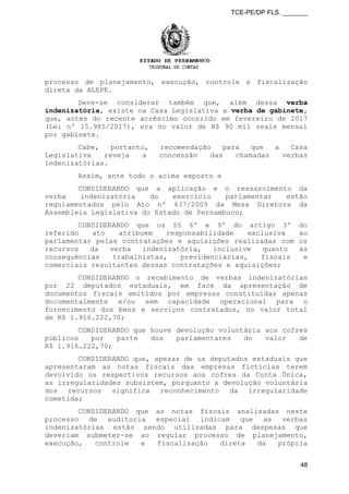 TCE-PE/DP FLS. _______
processo de planejamento, execução, controle e fiscalização
direta da ALEPE.
Deve-se considerar também que, além dessa verba
indenizatória, existe na Casa Legislativa a verba de gabinete,
que, antes do recente acréscimo ocorrido em fevereiro de 2017
(Lei nº 15.985/2017), era no valor de R$ 90 mil reais mensal
por gabinete.
Cabe, portanto, recomendação para que a Casa
Legislativa reveja a concessão das chamadas verbas
indenizatórias.
Assim, ante todo o acima exposto e
CONSIDERANDO que a aplicação e o ressarcimento da
verba indenizatória do exercício parlamentar estão
regulamentados pelo Ato nº 637/2009 da Mesa Diretora da
Assembleia Legislativa do Estado de Pernambuco;
CONSIDERANDO que os §§ 6º e 9º do artigo 3º do
referido ato atribuem responsabilidade exclusiva ao
parlamentar pelas contratações e aquisições realizadas com os
recursos da verba indenizatória, inclusive quanto às
consequências trabalhistas, previdenciárias, fiscais e
comerciais resultantes dessas contratações e aquisições;
CONSIDERANDO o recebimento de verbas indenizatórias
por 22 deputados estaduais, em face da apresentação de
documentos fiscais emitidos por empresas constituídas apenas
documentalmente e/ou sem capacidade operacional para o
fornecimento dos bens e serviços contratados, no valor total
de R$ 1.916.222,70;
CONSIDERANDO que houve devolução voluntária aos cofres
públicos por parte dos parlamentares do valor de
R$ 1.916.222,70;
CONSIDERANDO que, apesar de os deputados estaduais que
apresentaram as notas fiscais das empresas fictícias terem
devolvido os respectivos recursos aos cofres da Conta Única,
as irregularidades subsistem, porquanto a devolução voluntária
dos recursos significa reconhecimento da irregularidade
cometida;
CONSIDERANDO que as notas fiscais analisadas neste
processo de auditoria especial indicam que as verbas
indenizatórias estão sendo utilizadas para despesas que
deveriam submeter-se ao regular processo de planejamento,
execução, controle e fiscalização direta da própria
48
 