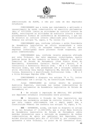 TCE-PE/DP FLS. _______
administração da ALEPE, e não por cada um dos deputados
estaduais;
CONSIDERANDO que a norma que regulamenta a aplicação e
ressarcimento da verba indenizatória do exercício parlamentar
(Ato nº 637/2009) limita as atividades do controle interno da
ALEPE, restringindo as atividades da auditoria interna a meros
procedimentos formais de conferência de documentos, o que vai
de encontro ao controle interno idealizado pela Constituição
Federal nos artigos 70, caput, e 74, inciso II;
CONSIDERANDO que, conforme informou o então Presidente
da Assembleia Legislativa em ofício encaminhado a este
Tribunal (fl. 1753), as relações comerciais com as sete
empresas investigadas neste processo foram suspensas, por
prazo indeterminado;
CONSIDERANDO que, conforme recente pesquisa efetuada
por este Tribunal, das sete empresas investigadas, quatro
pediram baixa de seu cadastro na Receita Federal e na Junta
Comercial do Estado de Pernambuco (José Flávio Alves do
Nascimento, Alexsandra Carneiro Farias dos Santos, F F
Consultoria e Assessoria Técnica Ltda. – ME e T R Locação de
Veículos Ltda), mas três permanecem com a situação cadastral
ativa (Shirleidy Osny Dantas Papelaria ME, Beltrão & Assunção
Cursos, Assessoria e Qualificação Profissional Ltda. – ME e S
& Silva Entregas Rápidas LTDA – ME);
CONSIDERANDO o disposto nos artigos 70 e 71, inciso
II, combinados com o artigo 75, da Constituição Federal,
Julgo IRREGULARES as contas objeto da presente
Auditoria Especial, realizada nas verbas indenizatórias do
exercício parlamentar da Assembleia Legislativa do Estado de
Pernambuco, e:
I – Em relação à imputação de débitos, DOU QUITAÇÃO
aos deputados estaduais interessados neste processo.
II – Determino à Direção da Casa Legislativa que
estruture uma verdadeira unidade de controle interno, a fim de
que esta cumpra efetivamente com o amplo papel que a
Constituição Federal lhe conferiu nos artigos 70, caput, e 74.
III – DETERMINO, ainda, com base no disposto no artigo
69 da Lei Estadual nº 12.600/2004, que a atual Mesa Diretora
da Assembleia Legislativa do Estado de Pernambuco adote
medidas necessárias para a extinção do pagamento de verbas
indenizatórias de apoio aos gabinetes dos Deputados, nos
moldes disciplinados pelo Ato nº 637/2009 e, por conseguinte,
apresente a este Tribunal, no prazo de 60 (sessenta) dias,
49
 