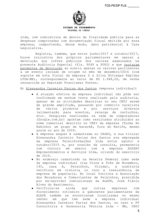 TCE-PE/DP FLS. _______
Ltda, com indicativos de desvio de finalidade pública para as
despesas comprovadas com documentação fiscal emitida por essa
empresa, comportando, desse modo, dano patrimonial à Casa
Legislativa.
Registra, também, que entre junho/2017 e outubro/2017,
houve iniciativa dos próprios parlamentares em operar a
devolução aos cofres públicos dos valores examinados na
presente Auditoria Especial (fls. 9049 a 9082) e que restaram
pendentes de devolução ao erário apenas os valores pertinentes
a um evento isolado de origem no mês de dezembro/2016 (com
suporte em nota fiscal da empresa S & Silva Entregas Rápidas
LTDA-ME), correspondente ao valor de R$ 1.948,00, de verba
ressarcida ao Deputado Francismar Pontes.
B) Alexsandra Carneiro Farias dos Santos (empresa individual)
● A atuação efetiva da empresa individual não pôde ser
confirmada em nenhum teste realizado pela auditoria,
apesar de as atividades descritas no seu CNPJ serem
de grande amplitude, passando por comércio varejista
de vários produtos e por serviços diversos
(alimentação para eventos, recarga de cartuchos,
etc). Pesquisas realizadas na rede de computadores
(Google.com.br) apontam como resultados atribuídos ao
nome comercial descrito no CNPJ da empresa (Turma do
Kakinho) um grupo de karaokê, fora do Recife, mesmo
assim no ano de 2009.
● A empresa sequer é cadastrada no CAGED, e sua titular
Alexsandra Carneiro Farias dos Santos era empregada
da empresa Teleinformações Ltda entre agosto e
outubro/2015 e, por ocasião da consulta, permanecia
com vínculo em aberto com a empresa ADSERV
Empreendimentos e Serviços Ltda, oriundo do exercício
de 2016.
● No endereço cadastrado na Receita Federal como sede
da empresa individual (rua Vinte e Três de Novembro,
145, casa A, Peixinhos, Olinda), a auditoria
verificou em vistoria in loco a inexistência de
empresa de papelaria. No local funciona a Associação
dos Moradores e Comerciantes de Peixinhos, presidida
por ex-servidor comissionado da ALEPE, José Flávio
Alves do Nascimento.
● Verificou-se ainda que outras empresas com
fornecimento rotineiro a gabinetes parlamentares da
ALEPE também se encontravam localizadas no mesmo
imóvel em que tem sede a empresa individual
Alexsandra Carneiro Farias dos Santos, no caso a FF
Consultoria e Assessoria Técnica Ltda - ME, CNPJ
5
 