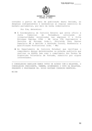 TCE-PE/DP FLS. _______
contados a partir da data de publicação desta Decisão, as
despesas indispensáveis e necessárias ao regular exercício do
mandato parlamentar, por meio da verba indenizatória
Por fim, determino:
● À Coordenadoria de Controle Externo que envie ofício à
Junta Comercial de Pernambuco noticiando as
irregularidades encontradas nas empresas S & Silva
Entregas Rápidas LTDA – ME (atua CTA Suprimentos e
Serviços de Entrega Ltda.), Shirleidy Osny Dantas
Papelaria ME e Beltrão & Assunção Cursos, Assessoria e
Qualificação Profissional Ltda. – ME;
● Ao Departamento de Controle Estadual que verifique o
cumprimento dessas determinações na próxima auditoria que
realizar na ALEPE; bem como o cumprimento dos Termos de
Disposição Voluntária de Vontade, subscrito por alguns
interessados.
----------------------------------------------------------------
O CONSELHEIRO RANILSON RAMOS VOTOU DE ACORDO COM A RELATORA. O
CONSELHEIRO PRESIDENTE, TAMBÉM, ACOMPANHOU O VOTO DA RELATORA.
PRESENTE O PROCURADOR DR. GUIDO ROSTAND CORDEIRO MONTEIRO.
MC/HN
50
 