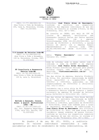 TCE-PE/DP FLS. _______
CNPJ: 17.777.388/0001-34
(Rua Vinte e Três de Novembro,
145, Casa A, Peixinhos, Olinda,
CEP: 53.230-600)
Peixinhos, José Flávio Alves do Nascimento,
conforme se verificou nos respectivos
cadastros das empresas individuais de que são
sócios, em consulta ao sistema e-fisco, na Aba
Tributária, (fls. 407 e 408).
Em consulta ao CAGED, por meio do CPF da
titular da empresa, verificou-se que
Alexsandra Carneiro Farias dos Santos manteve
vínculo trabalhista com a empresa
Teleinformações LTDA (02.553.250/0001-84), no
período de 05/08/2015 a 26/10/2015, e mantém
vínculo em aberto com a empresa Adserv
Empreendimentos e Serviços Ltda (CNPJ
08.362.490/0001-88) desde 01/07/2016 (fl.
727).
T.R.Locação de Veículos Ltda-ME
CNPJ: 10.753.898/0001-22
(Rua Vinte e Três e Novembro,
145 A, Peixinhos, Olinda, CEP:
52.230-600)
Adota “Flávio Nascimento” como nome de
fantasia (fl. 1530).
FF Consultoria e Assessoria
Técnica Ltda-ME
CNPJ: 14.742.645/0001-04
(Rua Vinte e Três de Novembro,
145 A, sala 2, Peixinhos)
Além de informar sede no mesmo imóvel onde é
indicada a sede da ASCMBP e da empresa
individual José Flávio Alves Nascimento, nas
Notas Fiscais eletrônicas emitidas pela pessoa
jurídica consta, como e-mail de conta, a
descrição “flavionascimento@oi.com.br” (fl.
1452 a 1528).
Uma das sócias da empresa, Analaiza Florêncio
da Silva, foi servidora comissionada da ALEPE
entre março/2012 e dezembro/2012 (Atos
918/2012 e 1543/2012, publicados no DOE
respectivamente em 09/03/2012 e 28/12/2012;
fls. 1412 e 1413).
Juntamente com a outra sócia da FF Consultoria
e Assessoria Técnica Ltda-ME integrou o quadro
societário da empresa TR Locação de Veículos
entre 24/04/2012 e 10/11/2012 (fl. 1567).
Beltrão & Assunção, Cursos,
Asses. e Qualif. Profissional
LTDA – ME
CNPJ: 21.917.071/0001-23
(Av. Gov. Agamenon Magalhães,
2764, sala 501, Recife, CEP
52.020-000)
Uma das sócias da empresa, Tula Rouse Beltrão
de Lima, foi servidora comissionada da ALEPE
entre abril/2014 e janeiro/2015, (Atos
873/2014 e 1158/2015, publicados em 04/04/2014
e 30/01/2014), tendo sido nomeada para o cargo
de Secretário Parlamentar em substituição a
José Flávio Alves do Nascimento (Ato 873/2014,
de 03/04/2014; fl. 855), com quem ainda divide
residência (mesmo endereço de pessoa física),
conforme se verifica nos respectivos cadastros
das empresas de que são sócios, no sistema e-
Fisco, na aba “Tributária (fls. 857 e 860).
No Quadro 4 de seu RA (fl. 9105), a auditoria
apresenta os valores individuais ressarcidos a cada
parlamentar por meio do recebimento de verba indenizatória, em
8
 