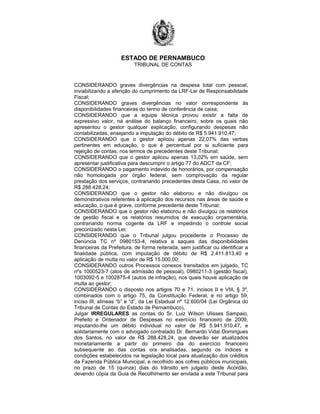 ESTADO DE PERNAMBUCO
TRIBUNAL DE CONTAS
CONSIDERANDO graves divergências na despesa total com pessoal,
inviabilizando a aferição do cumprimento da LRF-Lei de Responsabilidade
Fiscal;
CONSIDERANDO graves divergências no valor correspondente às
disponibilidades financeiras do termo de conferência de caixa;
CONSIDERANDO que a equipe técnica provou existir a falta de
expressivo valor, na análise do balanço financeiro, sobre os quais não
apresentou o gestor qualquer explicação, configurando despesas não
contabilizadas, ensejando a imputação do débito de R$ 5.941.910,47;
CONSIDERANDO que o gestor aplicou apenas 22,07% das verbas
pertinentes em educação, o que é percentual por si suficiente para
rejeição de contas, nos termos de precedentes deste Tribunal;
CONSIDERANDO que o gestor aplicou apenas 13,02% em saúde, sem
apresentar justificativa para descumprir o artigo 77 do ADCT da CF;
CONSIDERANDO o pagamento indevido de honorários, por compensação
não homologada por órgão federal, sem comprovação da regular
prestação dos serviços, contrariando precedentes desta Casa, no valor de
R$ 288.428,24;
CONSIDERANDO que o gestor não elaborou e não divulgou os
demonstrativos referentes à aplicação dos recursos nas áreas de saúde e
educação, o que é grave, conforme precedente deste Tribunal;
CONSIDERANDO que o gestor não elaborou e não divulgou os relatórios
de gestão fiscal e os relatórios resumidos de execução orçamentária,
contrariando norma cogente da LRF e impedindo o controle social
preconizado nesta Lei;
CONSIDERANDO que o Tribunal julgou procedente o Processo de
Denúncia TC nº 0980153-4, relativa a saques das disponibilidades
financeiras da Prefeitura, de forma reiterada, sem justificar ou identificar a
finalidade pública, com imputação de débito de R$ 2.411.813,40 e
aplicação de multa no valor de R$ 15.000,00;
CONSIDERANDO outros Processos conexos transitados em julgado, TC
nºs 1000523-7 (atos de admissão de pessoal), 0980211-3 (gestão fiscal),
1003092-5 e 1002875-4 (autos de infração), nos quais houve aplicação de
multa ao gestor;
CONSIDERANDO o disposto nos artigos 70 e 71, incisos II e VIII, § 3º,
combinados com o artigo 75, da Constituição Federal, e no artigo 59,
inciso III, alíneas “b” e “d”, da Lei Estadual nº 12.600/04 (Lei Orgânica do
Tribunal de Contas do Estado de Pernambuco),
Julgar IRREGULARES as contas do Sr. Luiz Wilson Ulisses Sampaio,
Prefeito e Ordenador de Despesas no exercício financeiro de 2009,
imputando-lhe um débito individual no valor de R$ 5.941.910,47, e
solidariamente com o advogado contratado Dr. Bernardo Vidal Domingues
dos Santos, no valor de R$ 288.428,24, que deverão ser atualizados
monetariamente a partir do primeiro dia do exercício financeiro
subsequente ao das contas ora analisadas, segundo os índices e
condições estabelecidos na legislação local para atualização dos créditos
da Fazenda Pública Municipal, e recolhido aos cofres públicos municipais,
no prazo de 15 (quinze) dias do trânsito em julgado deste Acórdão,
devendo cópia da Guia de Recolhimento ser enviada a este Tribunal para
 
