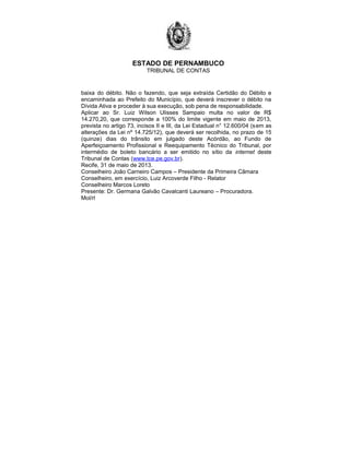 ESTADO DE PERNAMBUCO
TRIBUNAL DE CONTAS
baixa do débito. Não o fazendo, que seja extraída Certidão do Débito e
encaminhada ao Prefeito do Município, que deverá inscrever o débito na
Dívida Ativa e proceder à sua execução, sob pena de responsabilidade.
Aplicar ao Sr. Luiz Wilson Ulisses Sampaio multa no valor de R$
14.270,20, que corresponde a 100% do limite vigente em maio de 2013,
prevista no artigo 73, incisos II e III, da Lei Estadual n° 12.600/04 (sem as
alterações da Lei nº 14.725/12), que deverá ser recolhida, no prazo de 15
(quinze) dias do trânsito em julgado deste Acórdão, ao Fundo de
Aperfeiçoamento Profissional e Reequipamento Técnico do Tribunal, por
intermédio de boleto bancário a ser emitido no sítio da internet deste
Tribunal de Contas (www.tce.pe.gov.br).
Recife, 31 de maio de 2013.
Conselheiro João Carneiro Campos – Presidente da Primeira Câmara
Conselheiro, em exercício, Luiz Arcoverde Filho - Relator
Conselheiro Marcos Loreto
Presente: Dr. Germana Galvão Cavalcanti Laureano – Procuradora.
Mol/rl
 