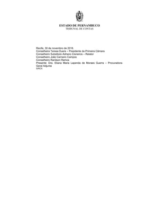 ESTADO DE PERNAMBUCO
TRIBUNAL DE CONTAS
Recife, 30 de novembro de 2016.
Conselheira Teresa Duere – Presidente da Primeira Câmara
Conselheiro Substituto Adriano Cisneiros – Relator
Conselheiro João Carneiro Campos
Conselheiro Ranilson Ramos
Presente: Dra. Eliana Maria Lapenda de Moraes Guerra – Procuradora-
Geral Adjunta
S/RCX
 