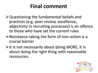 Final comment
Questioning the fundamental beliefs and
practices (e.g. peer review, excellence,
objectivity in recruiting processes) is an offence
to those who have set the current rules
Resistance taking the form of non-action is a
crucial barrier
It is not necessarily about doing MORE, it is
about doing the right thing with reasonable
ressources.
 