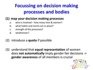 (1) map your decision making processes
a. who is involved – how many men & women?
b. what habits and norms are in place?
c. strength of the processes?
d. weaknesses?
(2) introduce a quota if possible
(3) understand that equal representation of women
does not automatically imply gender fair decisions ->
gender awareness of all members is crucial
Focussing on decision making
processes and bodies
 