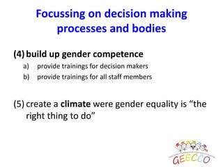 (4)build up gender competence
a) provide trainings for decision makers
b) provide trainings for all staff members
(5) create a climate were gender equality is “the
right thing to do”
Focussing on decision making
processes and bodies
 