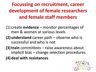 Focussing on recruitment, career
development of female researchers
and female staff members
(1) create evidence – monitor percentages of
men & women at various levels
(2)understand career path – observe who is
successful and who is not
(3)train committees – raise awareness about
implicit bias – change selection procedures
(4)deal with resistances
 