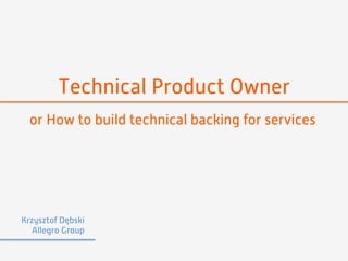 Technical Product Owner 
or How to build technical backing for services 
Krzysztof Dębski 
Allegro Group 
 