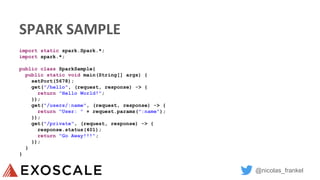 @nicolas_frankel
SPARK SAMPLE
import static spark.Spark.*;
import spark.*;
public class SparkSample{
public static void main(String[] args) {
setPort(5678);
get("/hello", (request, response) -> {
return "Hello World!";
});
get("/users/:name", (request, response) -> {
return "User: " + request.params(":name");
});
get("/private", (request, response) -> {
response.status(401);
return "Go Away!!!";
});
}
}
 