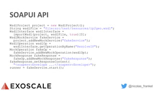 @nicolas_frankel
SOAPUI API
WsdlProject project = new WsdlProject();
String wsdlFile = "file:src/test/resources/ip2geo.wsdl";
WsdlInterface wsdlInterface =
importWsdl(project, wsdlFile, true)[0];
WsdlMockService fakeService =
project.addNewMockService("fakeService");
WsdlOperation wsdlOp =
wsdlInterface.getOperationByName("ResolveIP");
MockOperation fakeOp =
fakeService.addNewMockOperation(wsdlOp);
MockResponse fakeResponse =
fakeOp.addNewMockResponse("fakeResponse");
fakeResponse.setResponseContent(
"<soapenv:Envelope ...</soapenv:Envelope>");
runner = fakeService.start();
 