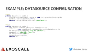 @nicolas_frankel
EXAMPLE: DATASOURCE CONFIGURATION
@Bean
public DataSource ds() {
JndiDataSourceLookup lookup = new JndiDataSourceLookup();
lookup.setResourceRef(true);
return lookup.getDataSource("jdbc/MyDS");
}
@Bean
public DataSource ds() {
org.apache.tomcat.jdbc.pool.DataSource ds
= new org.apache.tomcat.jdbc.pool.DataSource();
ds.setDriverClassName("org.h2.Driver");
ds.setUrl("jdbc:h2:~/test");
ds.setUsername("sa");
ds.setMaxActive(1);
return ds;
}
 