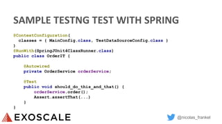 @nicolas_frankel
SAMPLE TESTNG TEST WITH SPRING
@ContextConfiguration(
classes = { MainConfig.class, TestDataSourceConfig.class }
)
@RunWith(SpringJUnit4ClassRunner.class)
public class OrderIT {
@Autowired
private OrderService orderService;
@Test
public void should_do_this_and_that() {
orderService.order();
Assert.assertThat(...)
}
}
 