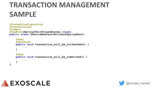 @nicolas_frankel
TRANSACTION MANAGEMENT
SAMPLE
@ContextConfiguration
@Transactional
@Commit
@RunWith(SpringJUnit4ClassRunner.class)
public class OverrideDefaultRollbackSpringTest{
@Test
@Rollback
public void transaction_will_be_rollbacked() {
...
}
@Test
public void transaction_will_be_committed() {
...
}
}
 