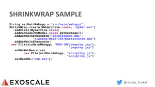 @nicolas_frankel
SHRINKWRAP SAMPLE
String srcMainWebapp = "src/main/webapp/";
ShrinkWrap.create(WebArchive.class, "myWar.war")
.addClass(MyService.class)
.addPackage(MyModel.class.getPackage())
.addAsWebInfResource("persistence.xml",
"classes/META-INF/persistence.xml")
.addAsWebInfResource(
new File(srcMainWebapp, "WEB-INF/page/my.jsp"),
"page/my.jsp")
.addAsWebResource(
new File(srcMainWebapp, "script/my.js"),
"script/my.js")
.setWebXML("web.xml");
 