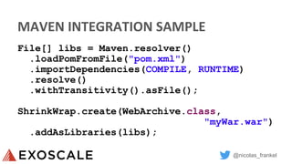 @nicolas_frankel
MAVEN INTEGRATION SAMPLE
File[] libs = Maven.resolver()
.loadPomFromFile("pom.xml")
.importDependencies(COMPILE, RUNTIME)
.resolve()
.withTransitivity().asFile();
ShrinkWrap.create(WebArchive.class,
"myWar.war")
.addAsLibraries(libs);
 