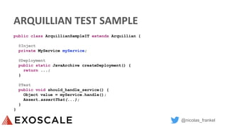 @nicolas_frankel
ARQUILLIAN TEST SAMPLE
public class ArquillianSampleIT extends Arquillian {
@Inject
private MyService myService;
@Deployment
public static JavaArchive createDeployment() {
return ...;
}
@Test
public void should_handle_service() {
Object value = myService.handle();
Assert.assertThat(...);
}
}
 