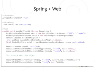 Spring + Web
@Autowired
ApplicationContext ctx;

@Autowired
TaskController controller;

@Test
public void servletTest() throws Exception {
   MockHttpServletRequest req = new MockHttpServletRequest("GET", "/tasks");
   MockHttpServletResponse resp = new MockHttpServletResponse();
   HandlerAdapter handlerAdapter =
    ctx.getBean(AnnotationMethodHandlerAdapter.class);
   final ModelAndView model = handlerAdapter.handle(req, resp, controller);

    assertViewName(model, "tasks");
    assertAndReturnModelAttributeOfType(model, "task", Task.class);
    assertAndReturnModelAttributeOfType(model, "tasks", List.class);

    //.. create testTask object

    assertModelAttributeValue(model, "tasks", Arrays.asList(testTask));
    assertModelAttributeValue(model, "task", new Task());
}
 