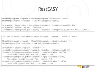 RestEASY
MockHttpRequest request = MockHttpRequest.get("/user/1234");
MockHttpResponse response = new MockHttpResponse();

Dispatcher dispatcher = MockDispatcherFactory.createDispatcher();
dispatcher.invoke(request, response);
assertEquals(response.getStatus(), HttpServletResponse.SC_METHOD_NOT_ALLOWED);


URI uri = UriBuilder.fromPath("/user/{arg1}/delete").build(clientId);

MockHttpRequest request = MockHttpRequest.get(uri.toString());
MockHttpResponse response = new MockHttpResponse();

dispatcher.invoke(request, response);
assertEquals(response.getStatus(), HttpServletResponse.SC_OK);
assertTrue(response.getContentAsString().contains("def"),
    "Response should contain 'def' result.");
assertTrue(response.getContentAsString().contains("xx"),
    "Response should contain 'xx' result.");
assertTrue(response.getContentAsString().contains("123"),
    "Response should contain '123' result.");
 