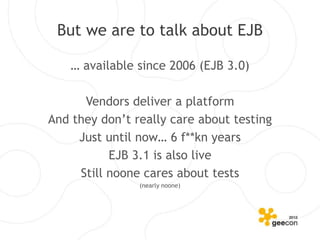 But we are to talk about EJB

    … available since 2006 (EJB 3.0)

      Vendors deliver a platform
And they don’t really care about testing
     Just until now… 6 f**kn years
           EJB 3.1 is also live
     Still noone cares about tests
                (nearly noone)
 