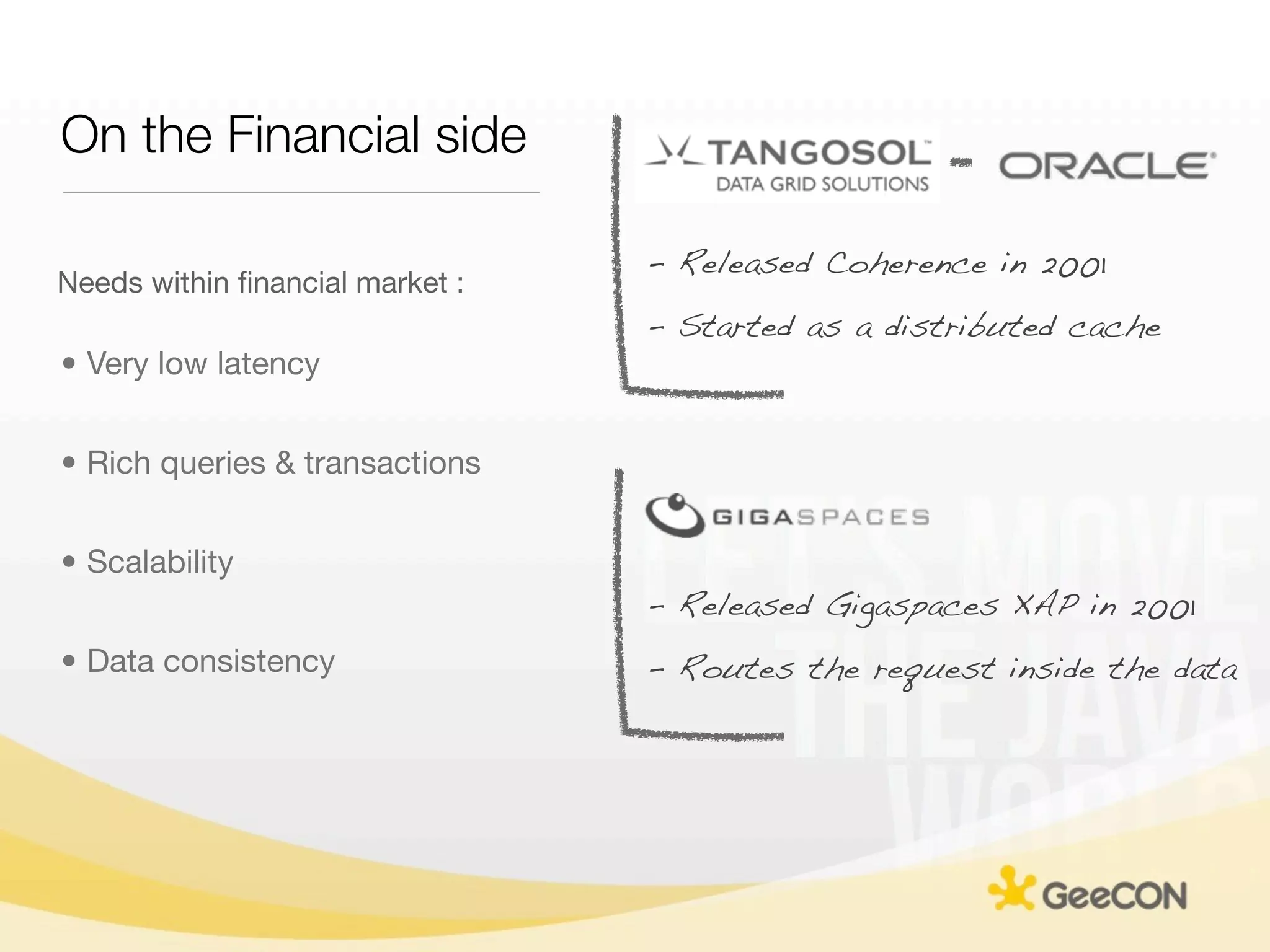 On the Financial side

                                 - Released Coherence in 2001
Needs within ﬁnancial market :
                                 - Started as a distributed cache
• Very low latency


• Rich queries & transactions


• Scalability
                                 - Released Gigaspaces XAP in 2001
• Data consistency               - Routes the request inside the data
 